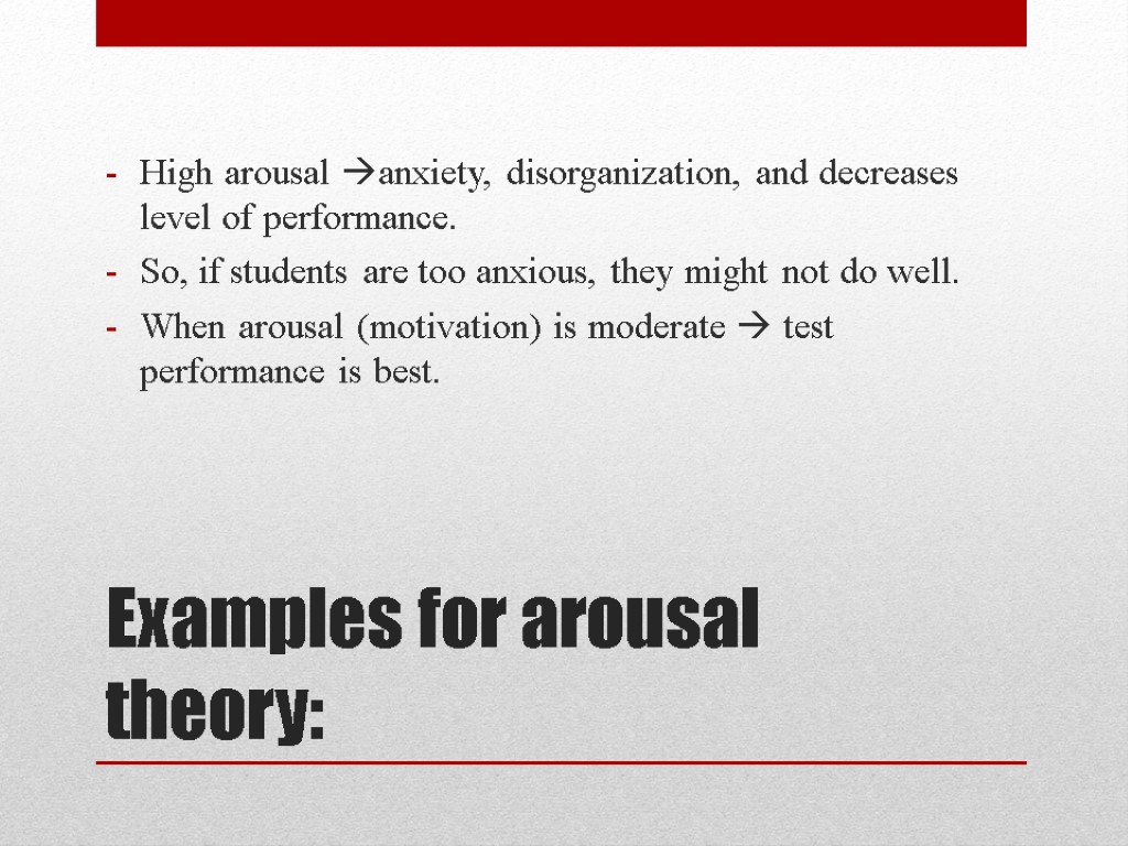 Examples for arousal theory: High arousal anxiety, disorganization, and decreases level of performance. So,